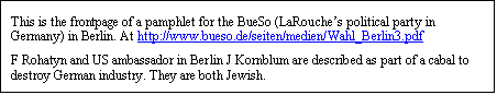 Text Box: This is the frontpage of a pamphlet for the BueSo (LaRouche’s political party in Germany) in Berlin. At http://www.bueso.de/seiten/medien/Wahl_Berlin3.pdf 
F Rohatyn and US ambassador in Berlin J Kornblum are described as part of a cabal to destroy German industry. They are both Jewish.
