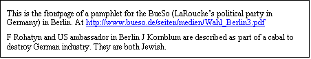 Text Box: This is the frontpage of a pamphlet for the BueSo (LaRouche’s political party in Germany) in Berlin. At http://www.bueso.de/seiten/medien/Wahl_Berlin3.pdf 
F Rohatyn and US ambassador in Berlin J Kornblum are described as part of a cabal to destroy German industry. They are both Jewish.